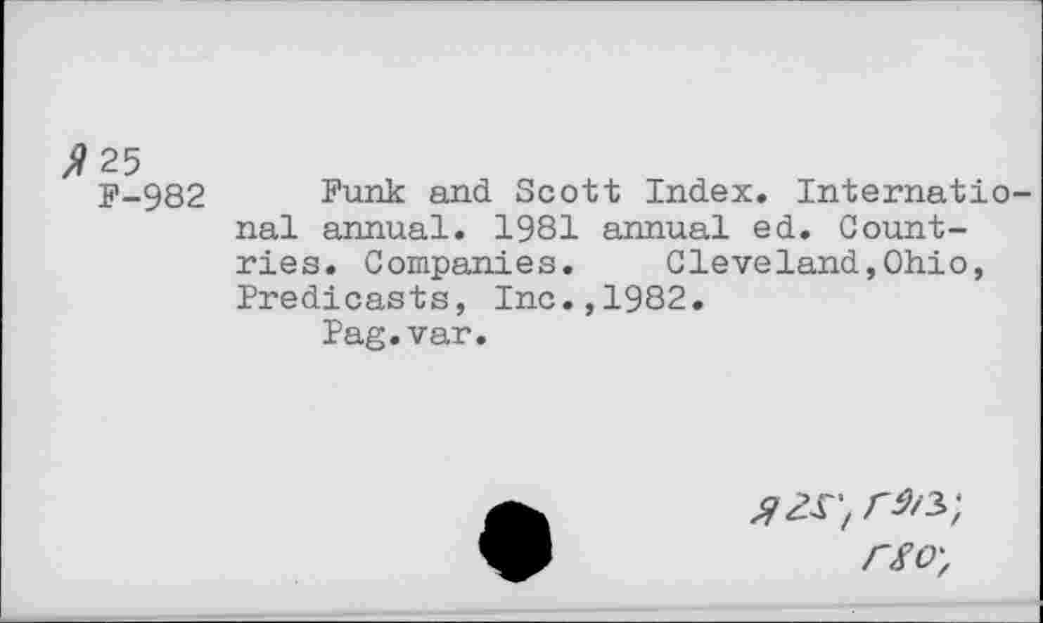 ﻿/?25
F-982 Funk and Scott Index. International annual. 1981 annual ed. Countries. Companies.	Cleveland,Ohio,
Predicasts, Inc.,1982.
Pag.var.
a is-, r^-, rso-,